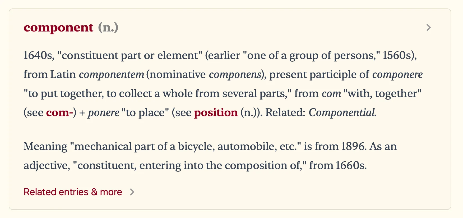 1640s, "constituent part or element" (earlier "one of a group of persons," 1560s), from Latin componentem (nominative componens), present participle of componere to put together, to collect a whole from several parts, from com with, together
(see com-) + ponere to place (see position (n.)). Related: Componential. Meaning mechanical part of a bicycle, automobile, etc. is from 1896. As an adjective, constituent, entering into the composition of, from 1660s.